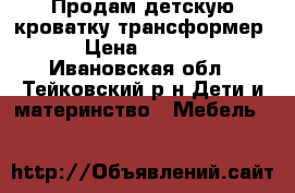 Продам детскую кроватку трансформер. › Цена ­ 5 500 - Ивановская обл., Тейковский р-н Дети и материнство » Мебель   